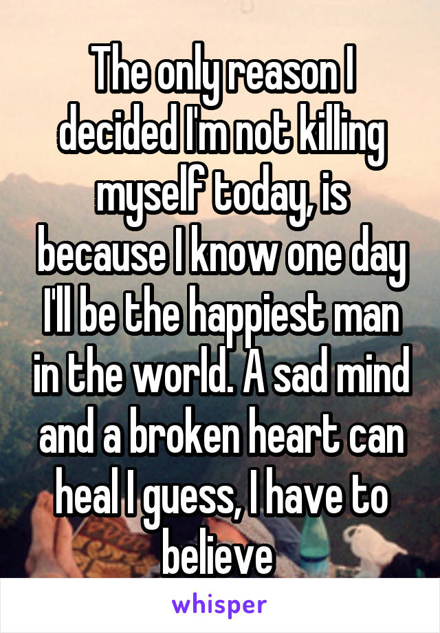 The only reason I decided I'm not killing myself today, is because I know one day I'll be the happiest man in the world. A sad mind and a broken heart can heal I guess, I have to believe 