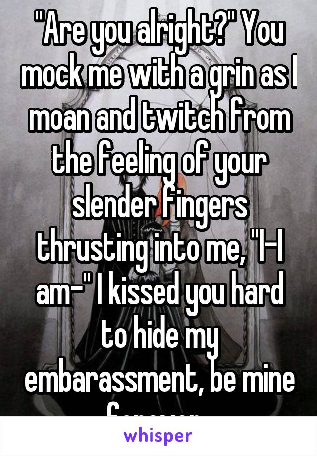 "Are you alright?" You mock me with a grin as I moan and twitch from the feeling of your slender fingers thrusting into me, "I-I am-" I kissed you hard to hide my embarassment, be mine forever..