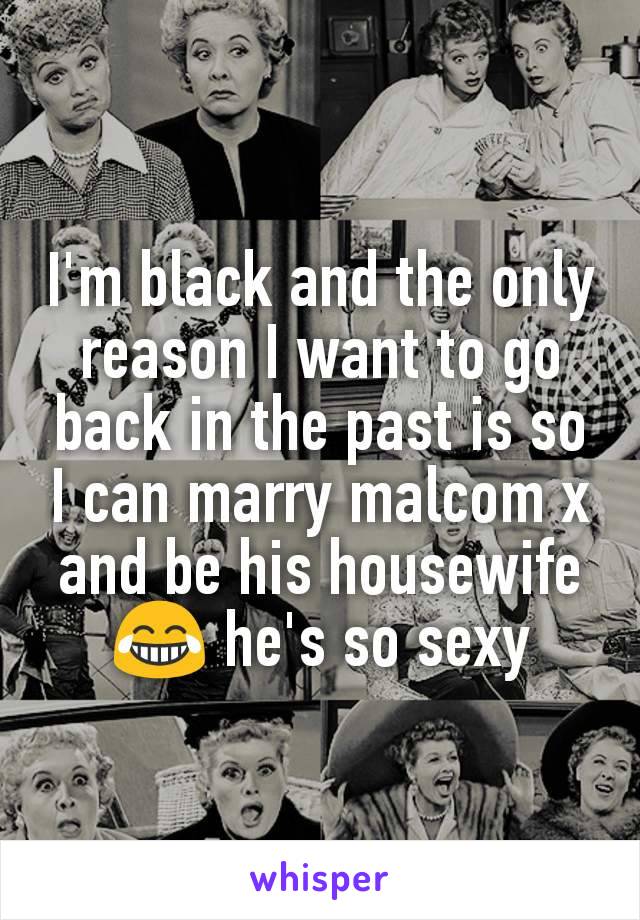 I'm black and the only reason I want to go back in the past is so I can marry malcom x and be his housewife 😂 he's so sexy