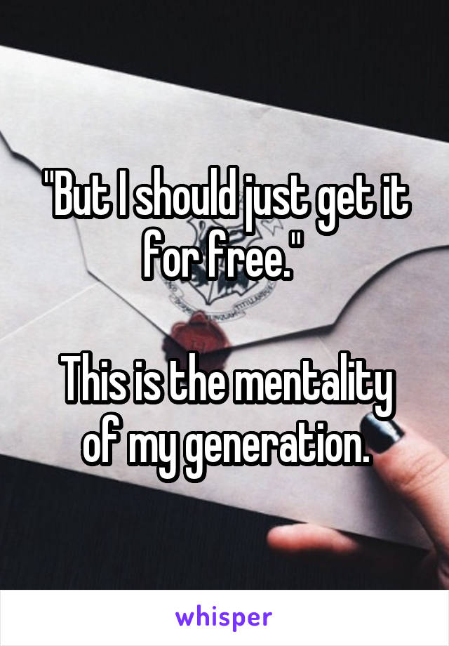 "But I should just get it for free." 

This is the mentality of my generation.