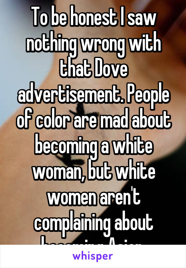 To be honest I saw nothing wrong with that Dove advertisement. People of color are mad about becoming a white woman, but white women aren't complaining about becoming Asian.