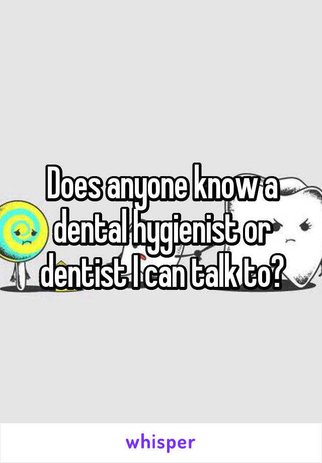 Does anyone know a dental hygienist or dentist I can talk to?