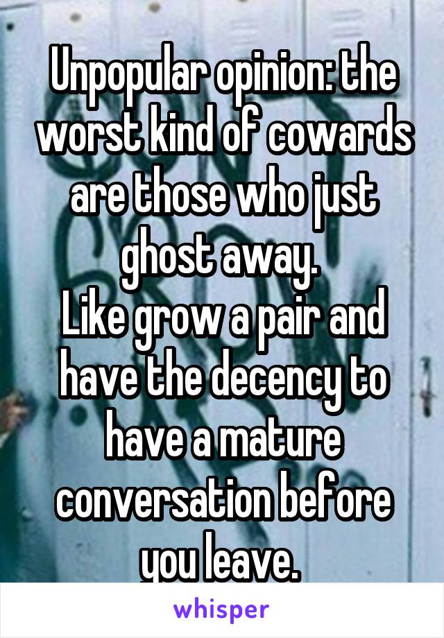 Unpopular opinion: the worst kind of cowards are those who just ghost away. 
Like grow a pair and have the decency to have a mature conversation before you leave. 