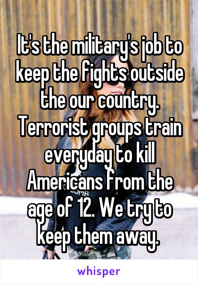 It's the military's job to keep the fights outside the our country. Terrorist groups train everyday to kill Americans from the age of 12. We try to keep them away. 