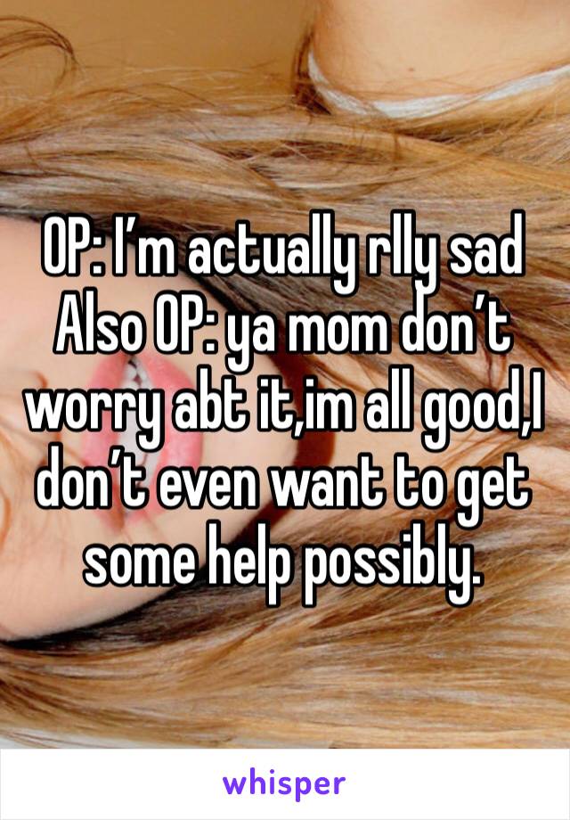 OP: I’m actually rlly sad 
Also OP: ya mom don’t worry abt it,im all good,I don’t even want to get some help possibly.