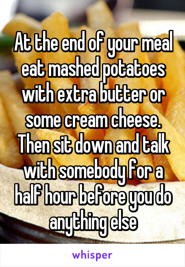 At the end of your meal eat mashed potatoes with extra butter or some cream cheese. Then sit down and talk with somebody for a half hour before you do anything else