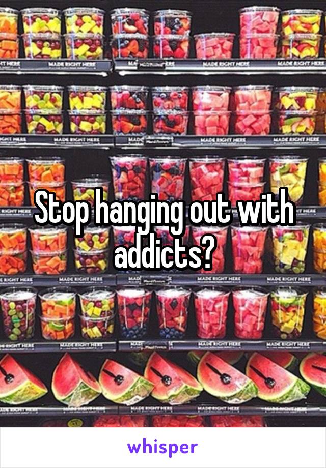 Stop hanging out with addicts?