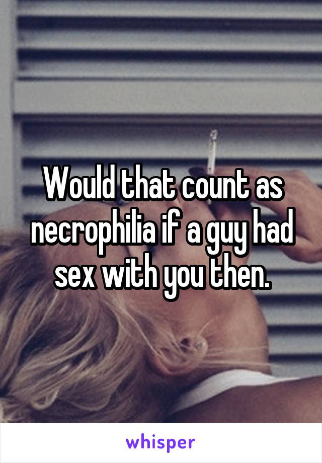 Would that count as necrophilia if a guy had sex with you then.