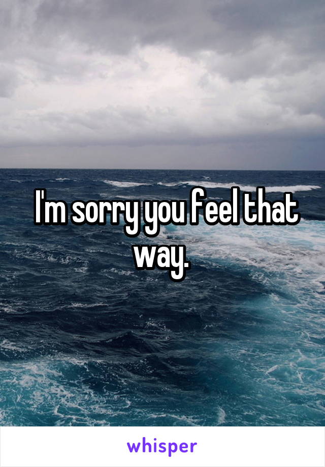  I'm sorry you feel that way. 