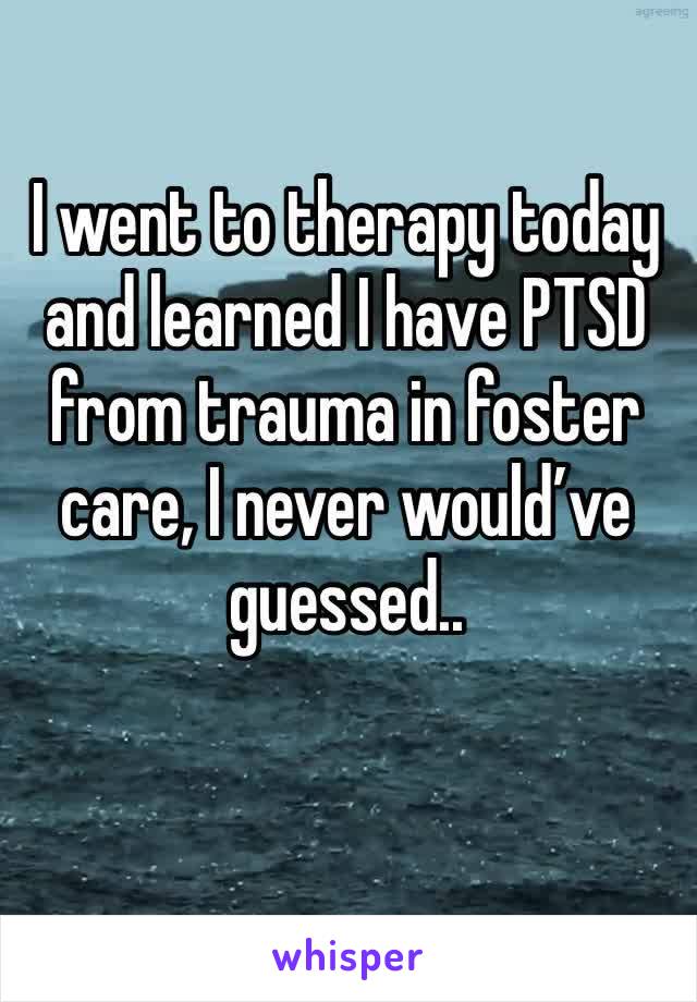 I went to therapy today and learned I have PTSD from trauma in foster care, I never would’ve guessed..