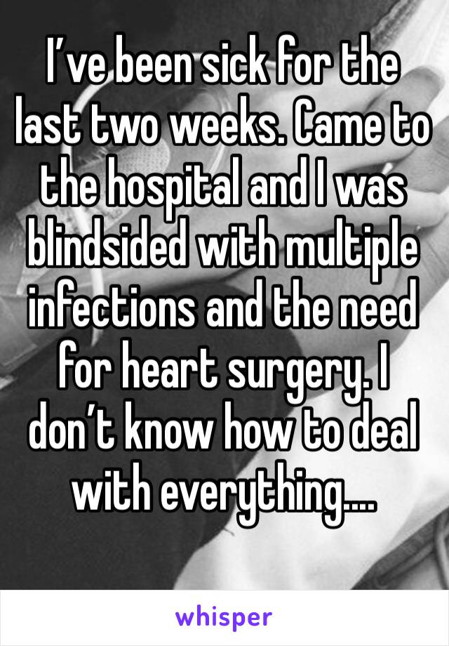I’ve been sick for the last two weeks. Came to the hospital and I was blindsided with multiple infections and the need for heart surgery. I don’t know how to deal with everything....