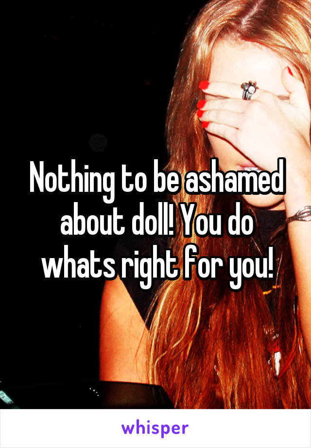 Nothing to be ashamed about doll! You do whats right for you!