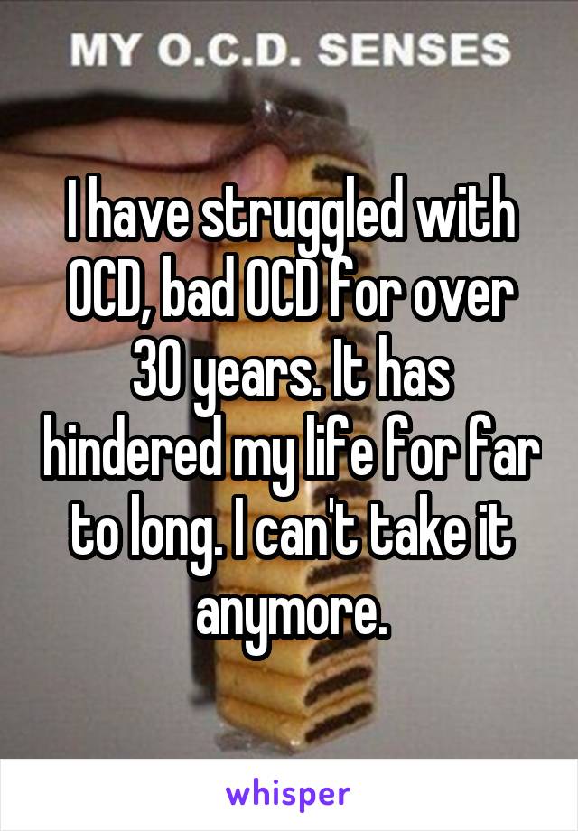I have struggled with OCD, bad OCD for over 30 years. It has hindered my life for far to long. I can't take it anymore.
