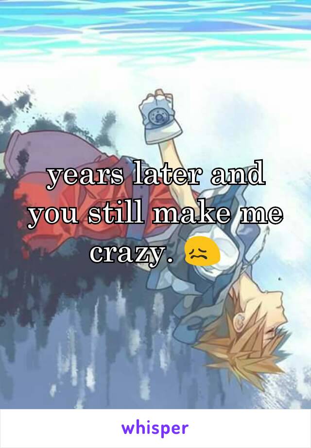 years later and you still make me crazy. 😖
