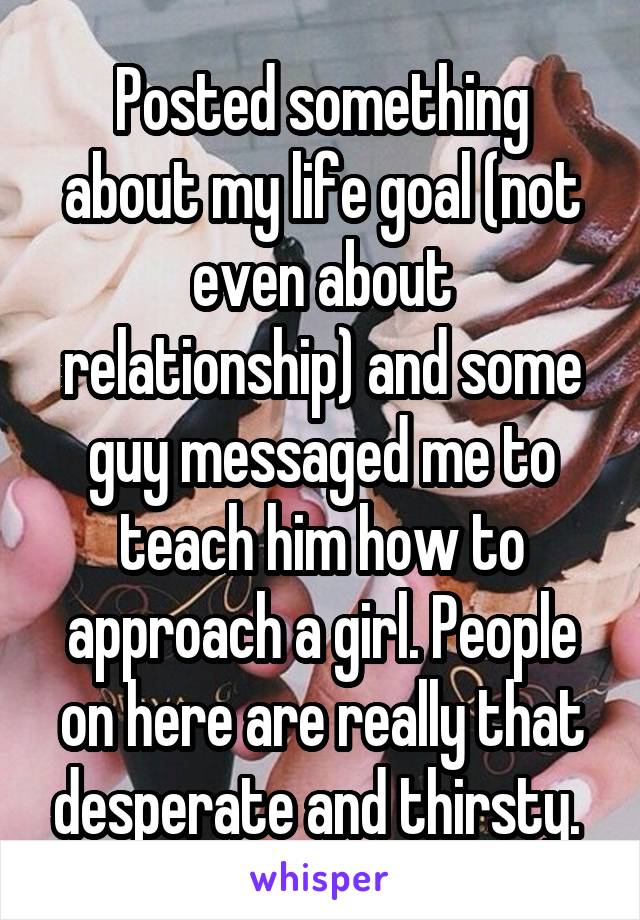 Posted something about my life goal (not even about relationship) and some guy messaged me to teach him how to approach a girl. People on here are really that desperate and thirsty. 