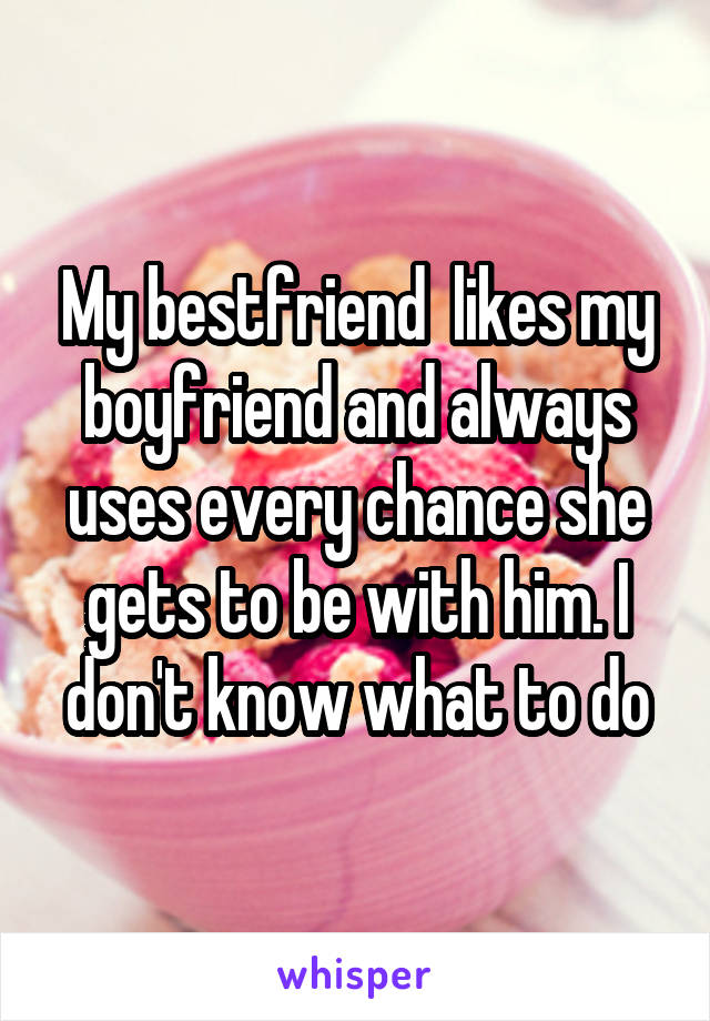 My bestfriend  likes my boyfriend and always uses every chance she gets to be with him. I don't know what to do