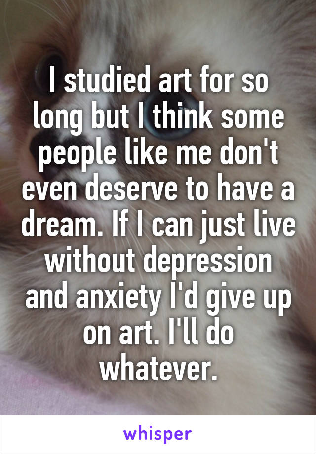 I studied art for so long but I think some people like me don't even deserve to have a dream. If I can just live without depression and anxiety I'd give up on art. I'll do whatever.