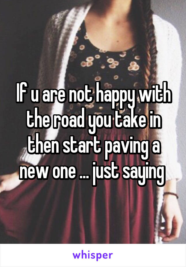 If u are not happy with the road you take in then start paving a new one ... just saying 