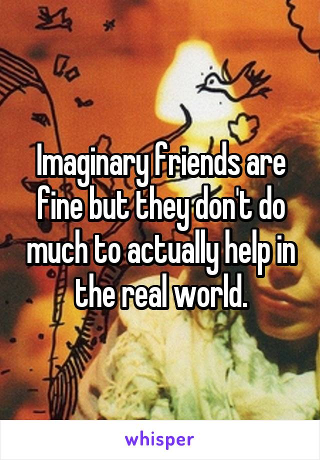 Imaginary friends are fine but they don't do much to actually help in the real world.