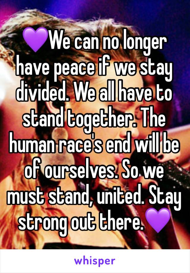 💜We can no longer have peace if we stay divided. We all have to stand together. The human race's end will be of ourselves. So we must stand, united. Stay strong out there.💜