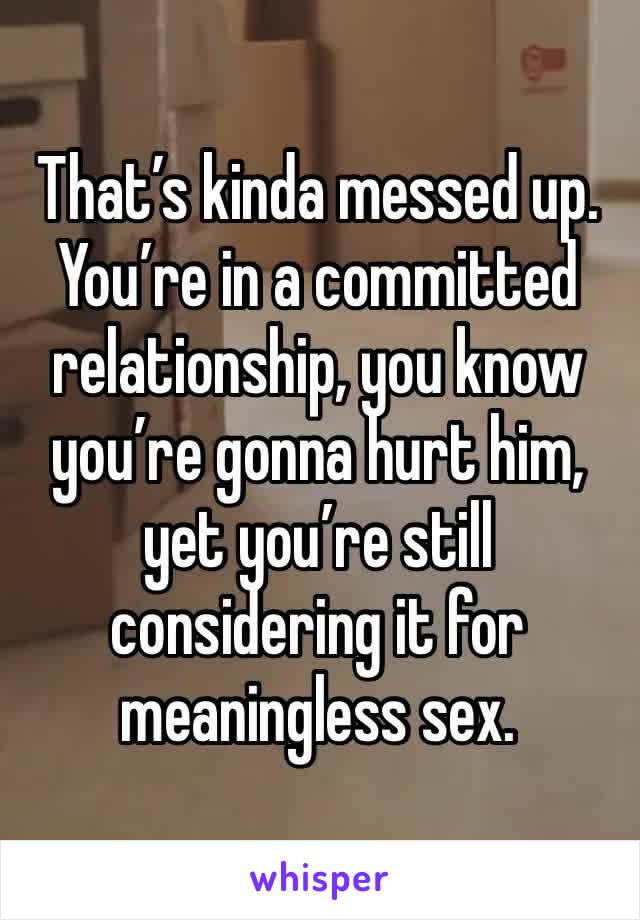 That’s kinda messed up. You’re in a committed relationship, you know you’re gonna hurt him, yet you’re still considering it for meaningless sex.