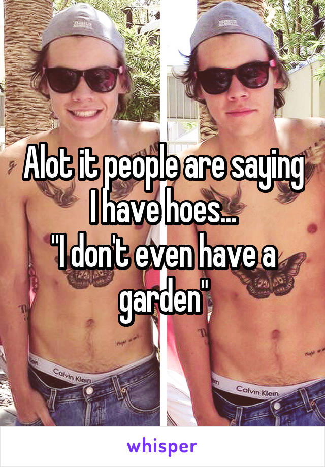 Alot it people are saying I have hoes...
"I don't even have a garden"