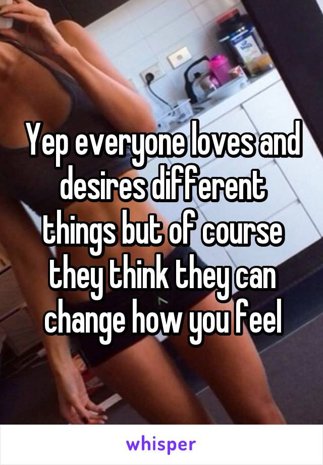 Yep everyone loves and desires different things but of course they think they can change how you feel