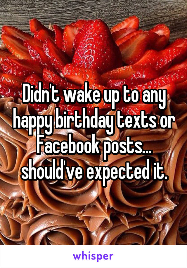 Didn't wake up to any happy birthday texts or Facebook posts... should've expected it.