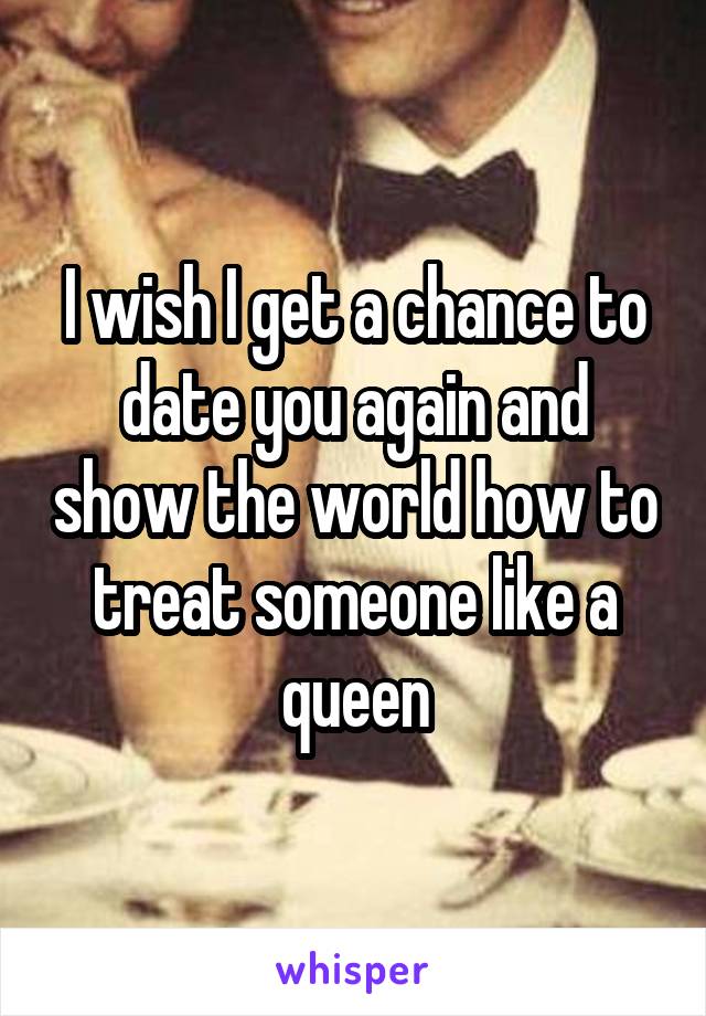I wish I get a chance to date you again and show the world how to treat someone like a queen
