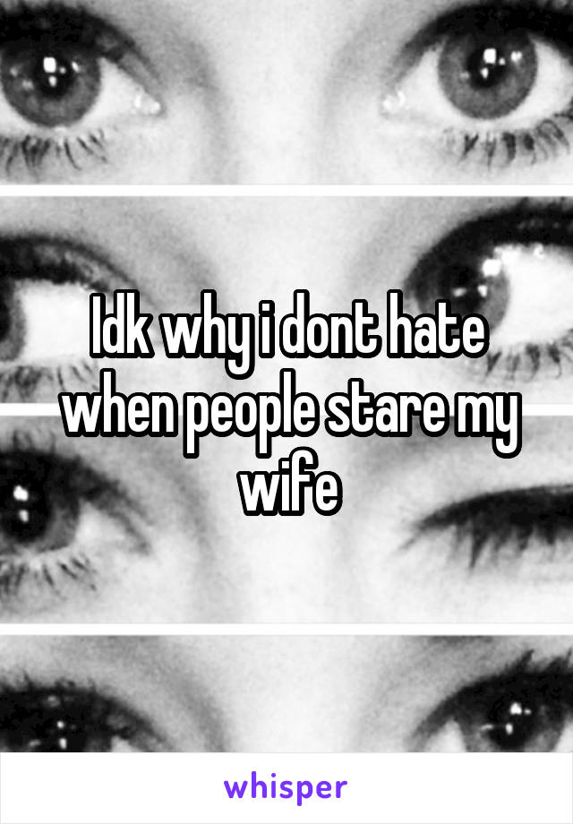 Idk why i dont hate when people stare my wife