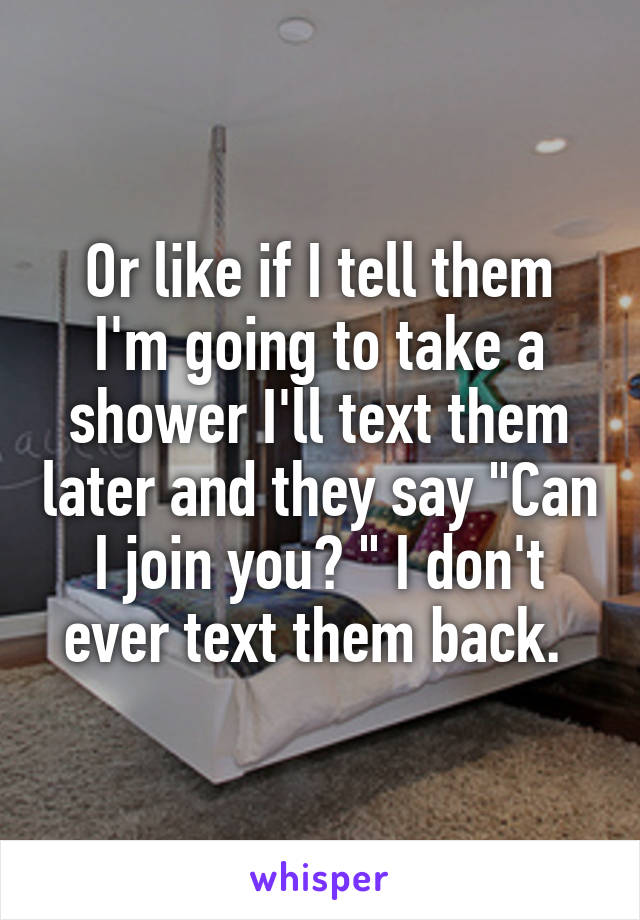 Or like if I tell them I'm going to take a shower I'll text them later and they say "Can I join you? " I don't ever text them back. 