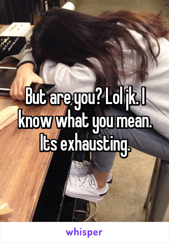 But are you? Lol jk. I know what you mean. Its exhausting.
