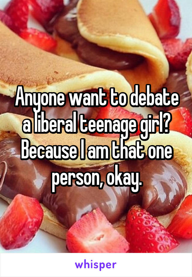 Anyone want to debate a liberal teenage girl? Because I am that one person, okay.