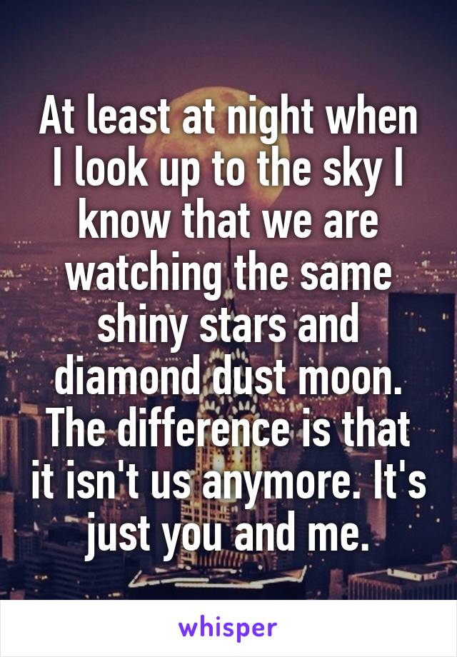 At least at night when I look up to the sky I know that we are watching the same shiny stars and diamond dust moon. The difference is that it isn't us anymore. It's just you and me.