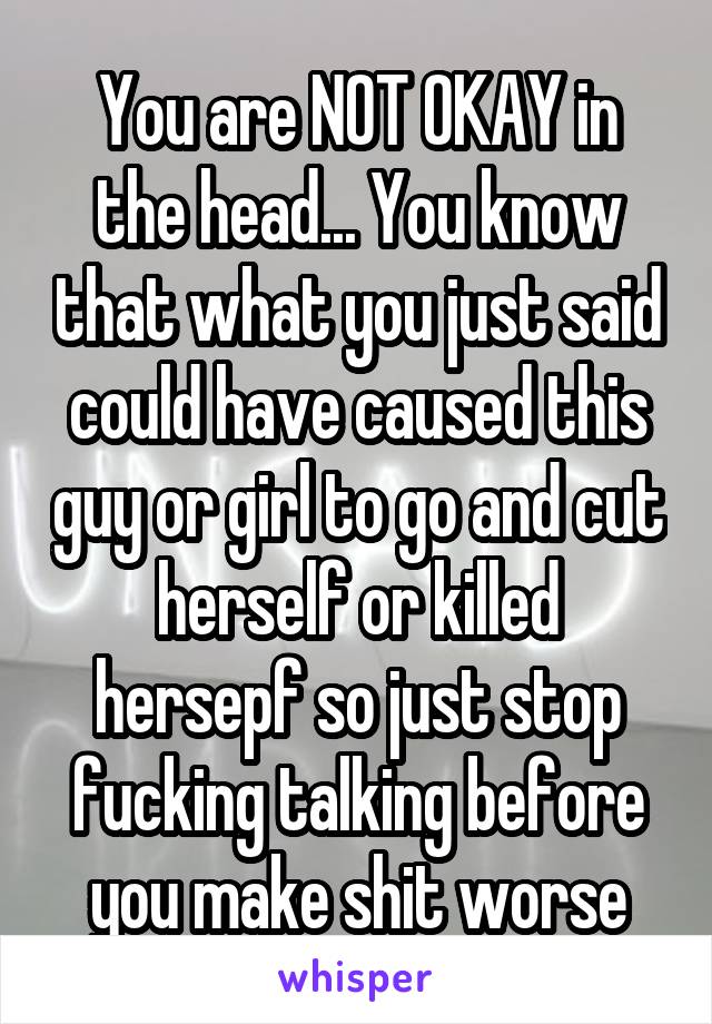 You are NOT OKAY in the head... You know that what you just said could have caused this guy or girl to go and cut herself or killed hersepf so just stop fucking talking before you make shit worse
