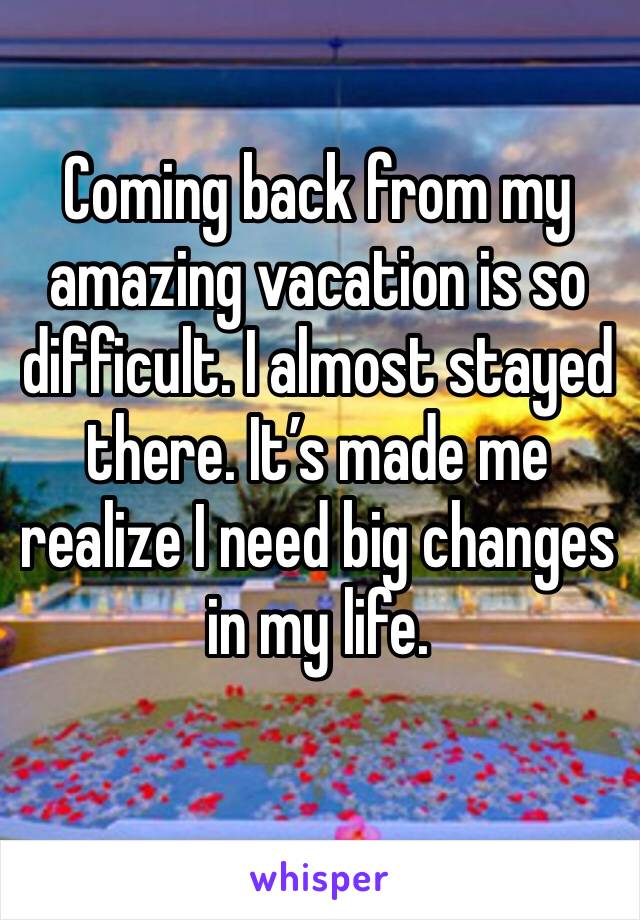Coming back from my amazing vacation is so difficult. I almost stayed there. It’s made me realize I need big changes in my life. 