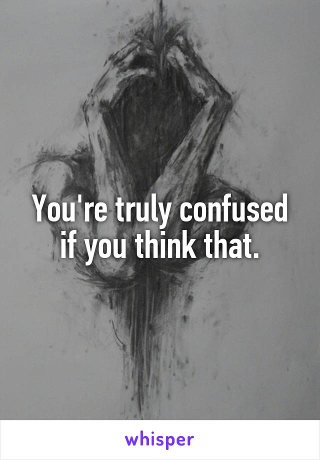 You're truly confused if you think that.