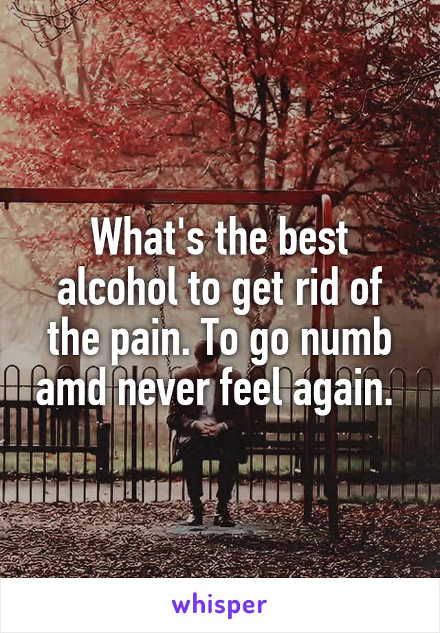 What's the best alcohol to get rid of the pain. To go numb amd never feel again. 