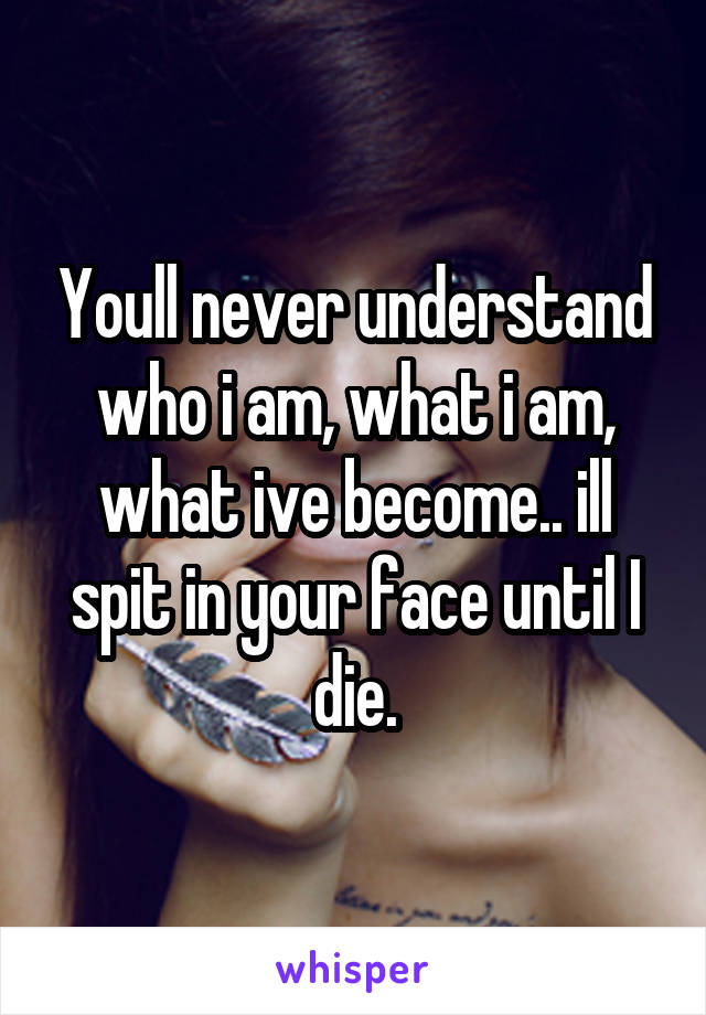 Youll never understand who i am, what i am, what ive become.. ill spit in your face until I die.