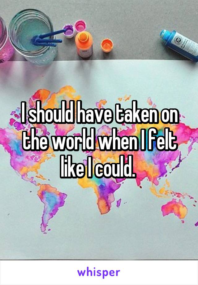 I should have taken on the world when I felt like I could. 
