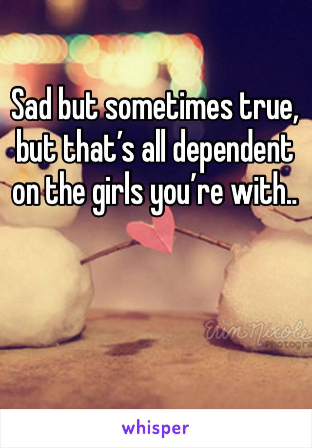 Sad but sometimes true, but that’s all dependent on the girls you’re with.. 