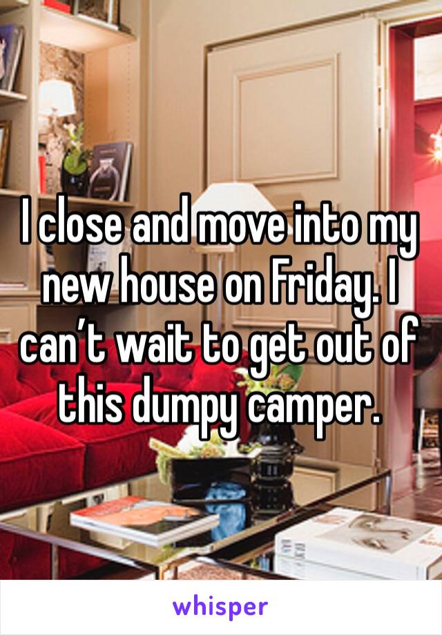 I close and move into my new house on Friday. I can’t wait to get out of this dumpy camper.