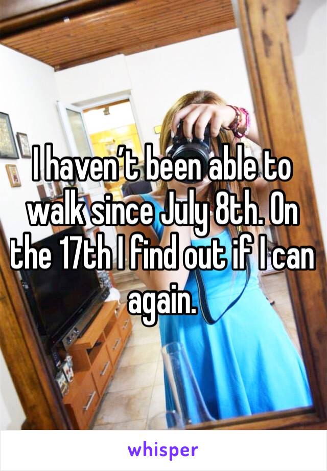 I haven’t been able to walk since July 8th. On the 17th I find out if I can again. 