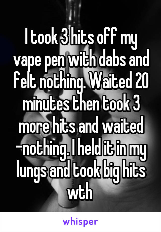 I took 3 hits off my vape pen with dabs and felt nothing. Waited 20 minutes then took 3 more hits and waited -nothing. I held it in my lungs and took big hits wth 