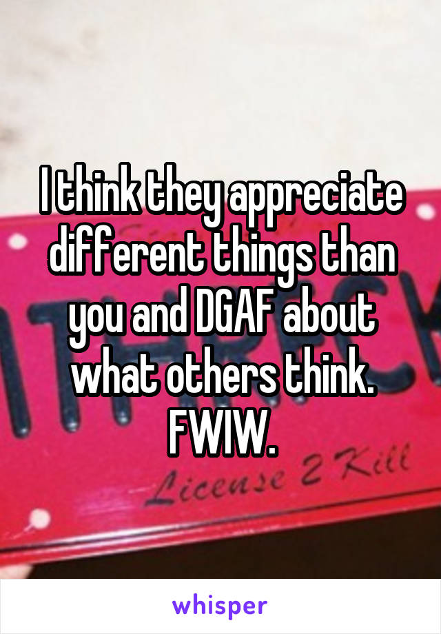 I think they appreciate different things than you and DGAF about what others think. FWIW.