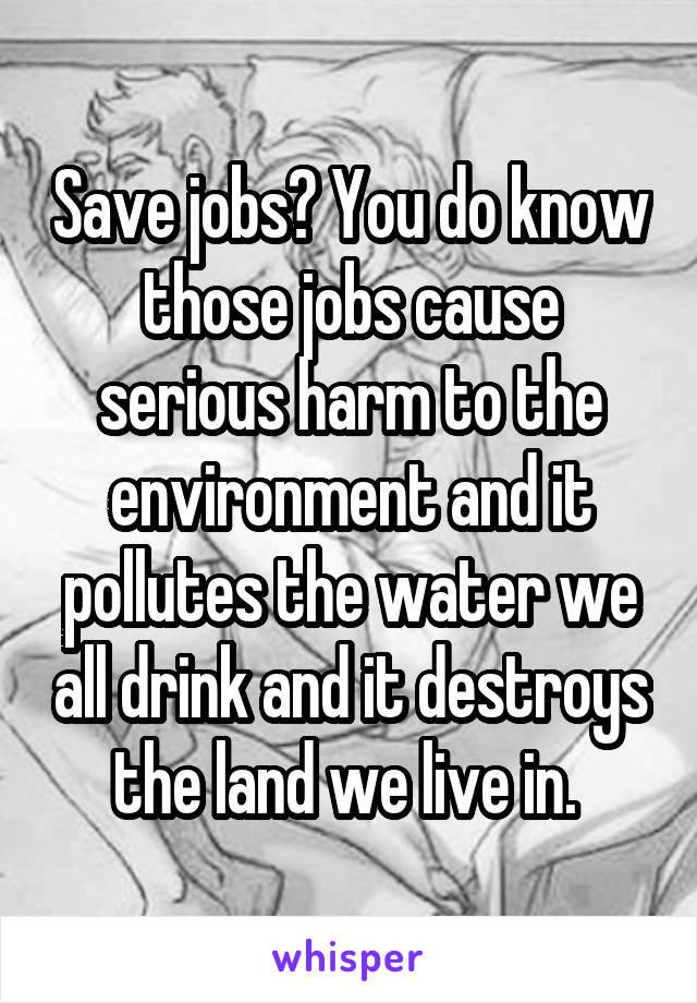 Save jobs? You do know those jobs cause serious harm to the environment and it pollutes the water we all drink and it destroys the land we live in. 