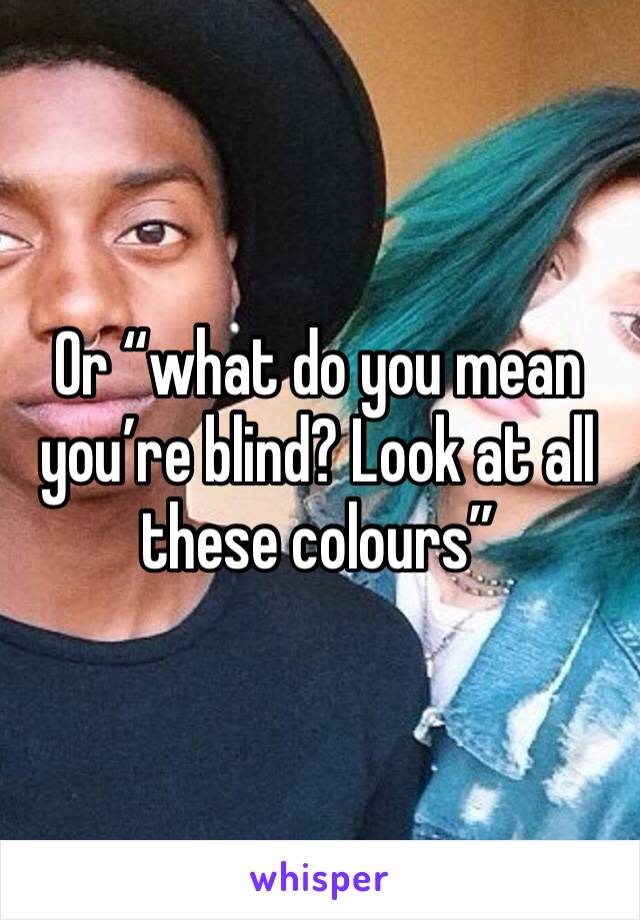 Or “what do you mean you’re blind? Look at all these colours”