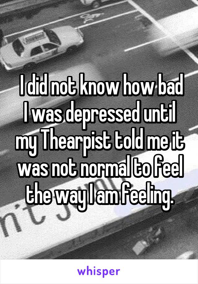  I did not know how bad I was depressed until my Thearpist told me it was not normal to feel the way I am feeling.