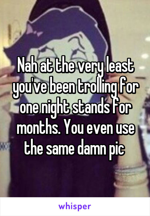 Nah at the very least you've been trolling for one night stands for months. You even use the same damn pic 
