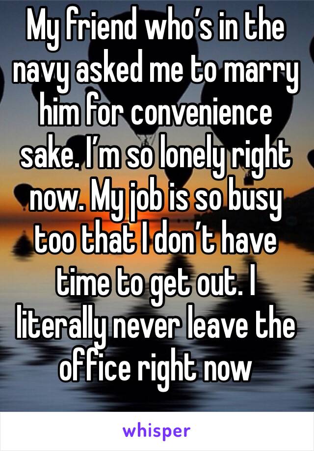 My friend who’s in the navy asked me to marry him for convenience sake. I’m so lonely right now. My job is so busy too that I don’t have time to get out. I literally never leave the office right now